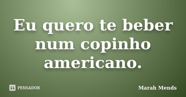 Eu quero te beber num copinho americano.... Frase de Marah Mends.