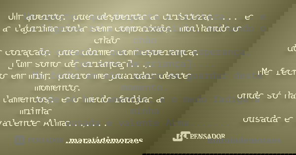Um aperto, que desperta a tristeza, ... e a lágrima rola sem compaixão, molhando o chão do coração, que dorme com esperança, [um sono de criança]..., Me fecho e... Frase de maraiademoraes.