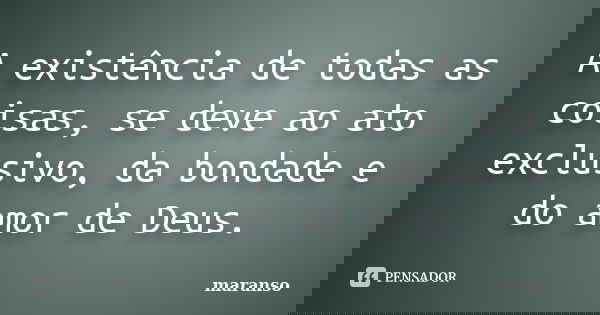A existência de todas as coisas, se deve ao ato exclusivo, da bondade e do amor de Deus.... Frase de maranso.