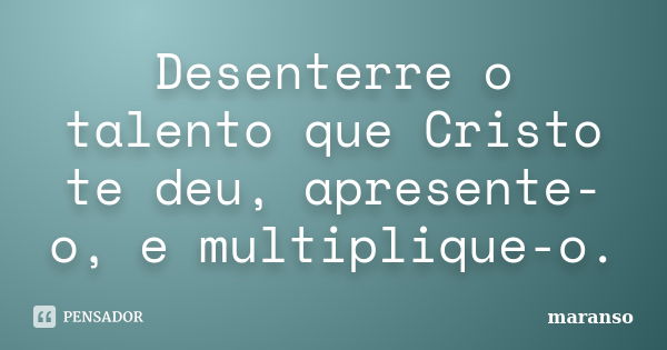 Desenterre o talento que Cristo te deu, apresente-o, e multiplique-o.... Frase de maranso.