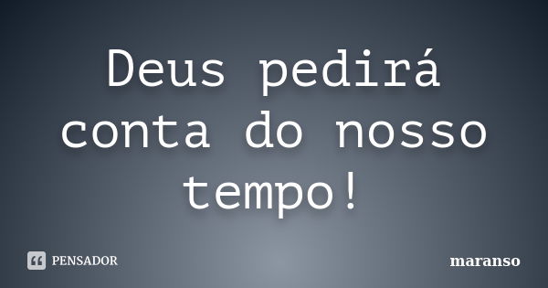 Deus pedirá conta do nosso tempo!... Frase de maranso.