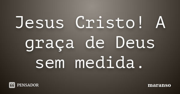 Jesus Cristo! A graça de Deus sem medida.... Frase de maranso.