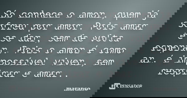 Só conhece o amor, quem já sofreu por amor. Pois amar é se dar, sem de volta esperar. Pois o amor é como ar. é impossível viver, sem respirar e amar..... Frase de maranso.