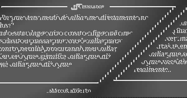 Por que tens medo de olhar-me diretamente no olhos? Quando estou longe vira o rosto e finge não me ver, mas basta eu passar por você e olhar para trás te encont... Frase de Marc0s.Ribe1ro.