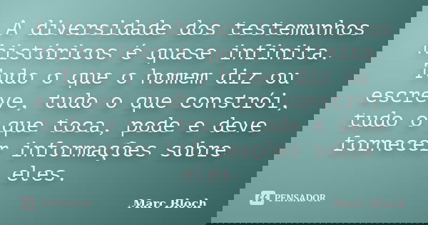 A diversidade dos testemunhos históricos é quase infinita. Tudo o que o homem diz ou escreve, tudo o que constrói, tudo o que toca, pode e deve fornecer informa... Frase de Marc Bloch.