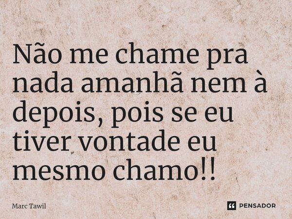⁠Não me chame pra nada amanhã nem à depois, pois se eu tiver vontade eu mesmo chamo!!... Frase de Marc Tawil.