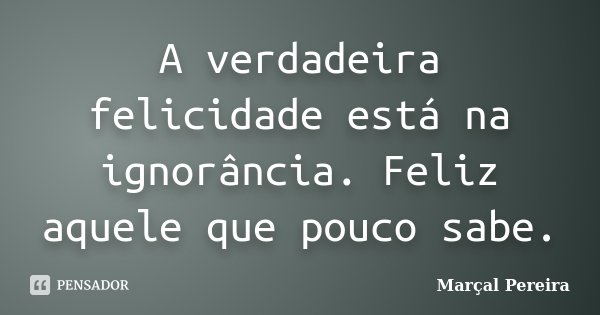 A verdadeira felicidade está na ignorância. Feliz aquele que pouco sabe.... Frase de Marçal Pereira.