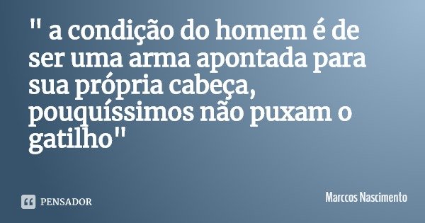 " a condição do homem é de ser uma arma apontada para sua própria cabeça, pouquíssimos não puxam o gatilho"... Frase de Marccos Nascimento.