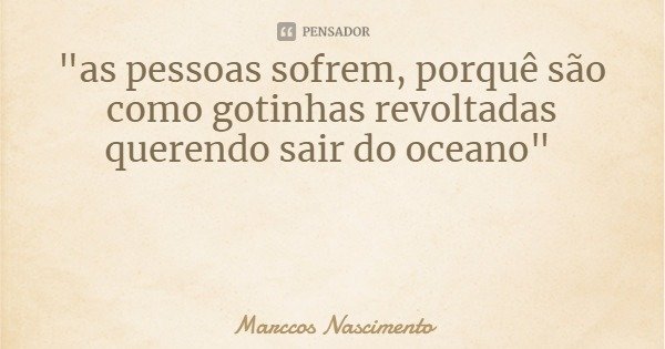 "as pessoas sofrem, porquê são como gotinhas revoltadas querendo sair do oceano"... Frase de Marccos Nascimento.