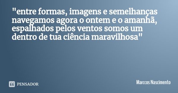 "entre formas, imagens e semelhanças
navegamos agora o ontem e o amanhã,
espalhados pelos ventos somos um
dentro de tua ciência maravilhosa"... Frase de Marccos Nascimento.