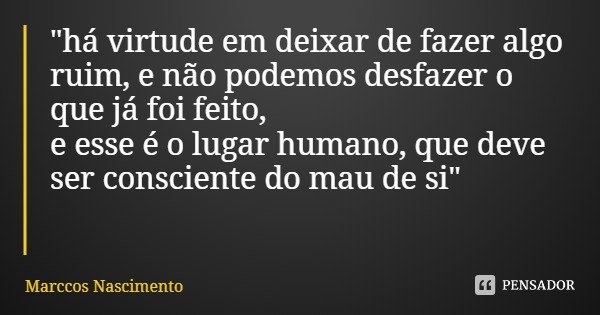 "há virtude em deixar de fazer algo ruim, e não podemos desfazer o que já foi feito,
e esse é o lugar humano, que deve ser consciente do mau de si"... Frase de Marccos Nascimento.