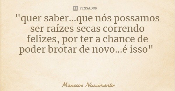 "quer saber...que nós possamos ser raízes secas correndo felizes, por ter a chance de poder brotar de novo...é isso"... Frase de Marccos Nascimento.