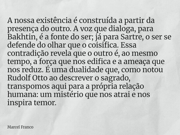 A nossa existência é construída a partir da presença do outro. A voz que dialoga, para Bakhtin, é a fonte do ser; já para Sartre, o ser se defende do olhar que ... Frase de Marcel Franco.