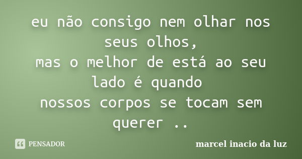 eu não consigo nem olhar nos seus olhos, mas o melhor de está ao seu lado é quando nossos corpos se tocam sem querer ..... Frase de Marcel Inacio da Luz.