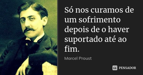 Só nos curamos de um sofrimento depois de o haver suportado até ao fim.... Frase de Marcel Proust.