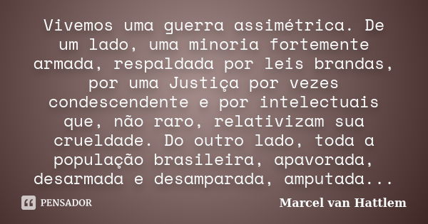 Vivemos uma guerra assimétrica. De um lado, uma minoria fortemente armada, respaldada por leis brandas, por uma Justiça por vezes condescendente e por intelectu... Frase de Marcel van Hattlem.