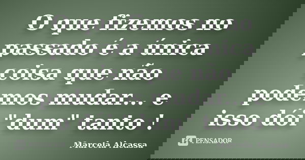 O que fizemos no passado é a única coisa que não podemos mudar... e isso dói "dum" tanto !... Frase de Marcela Alcassa.