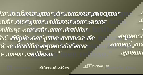 Eu achava que te amava porque toda vez que olhava em seus olhos, eu via um brilho especial. Hoje sei que nunca te amei, pois o brilho especial era apenas meu re... Frase de Marcela Alves.