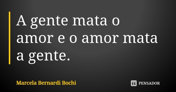 A gente mata o amor e o amor mata a gente.... Frase de Marcela Bernardi Bochi.