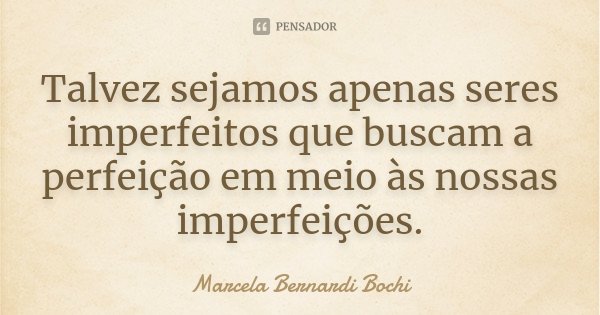 Talvez sejamos apenas seres imperfeitos que buscam a perfeição em meio às nossas imperfeições.... Frase de Marcela Bernardi Bochi.