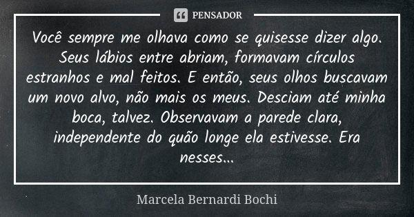 Você sempre me olhava como se quisesse dizer algo. Seus lábios entre abriam, formavam círculos estranhos e mal feitos. E então, seus olhos buscavam um novo alvo... Frase de Marcela Bernardi Bochi.