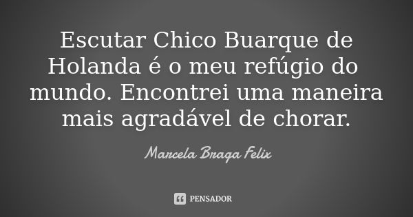 Escutar Chico Buarque de Holanda é o meu refúgio do mundo. Encontrei uma maneira mais agradável de chorar.... Frase de Marcela Braga Felix.