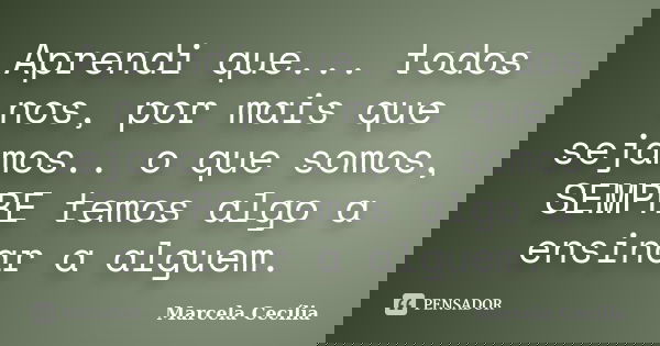 Aprendi que... todos nos, por mais que sejamos.. o que somos, SEMPRE temos algo a ensinar a alguem.... Frase de Marcela Cecília.