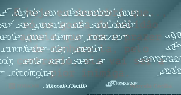 E hoje eu descobri que.., só se gosta da solidão aquele que tem o prazer de conhece-la, pelo contrario, ela vai ser a pior inimiga.... Frase de Marcela Cecília.