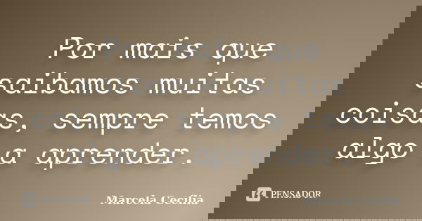 Por mais que saibamos muitas coisas, sempre temos algo a aprender.... Frase de Marcela Cecília.