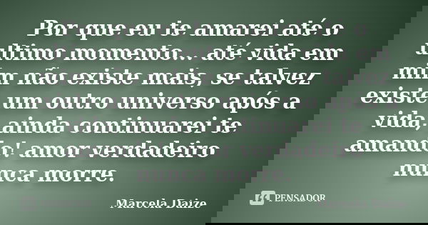 Por que eu te amarei até o ultimo momento... até vida em mim não existe mais, se talvez existe um outro universo após a vida, ainda continuarei te amando! amor ... Frase de Marcela Daize.