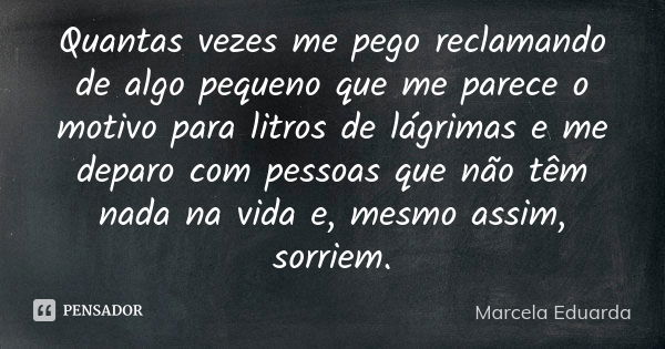 Quantas vezes me pego reclamando de algo pequeno que me parece o motivo para litros de lágrimas e me deparo com pessoas que não têm nada na vida e, mesmo assim,... Frase de Marcela Eduarda.