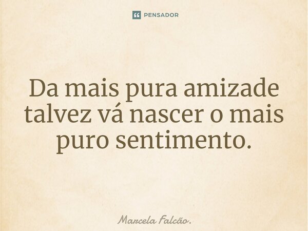 Da mais pura amizade talvez vá nascer o mais puro sentimento.... Frase de Marcela Falcão..