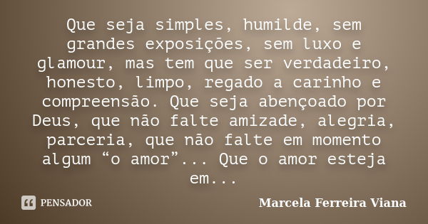 Que seja simples, humilde, sem grandes exposições, sem luxo e glamour, mas tem que ser verdadeiro, honesto, limpo, regado a carinho e compreensão. Que seja aben... Frase de Marcela Ferreira Viana.