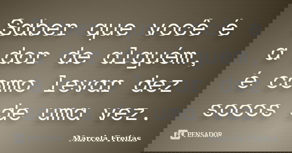 Saber que você é a dor de alguém, é como levar dez socos de uma vez.... Frase de Marcela Freitas.