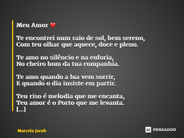 Meu Amor ❤️ Te encontrei num raio de sol, bem sereno, Com teu olhar que aquece, doce e pleno. Te amo no silêncio e na euforia, No cheiro bom da tua companhia. T... Frase de Marcela Jacob.