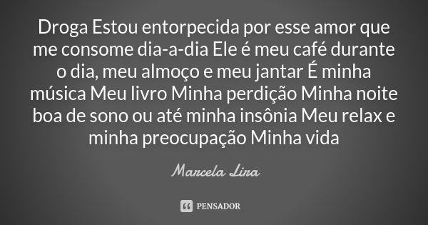 Droga Estou entorpecida por esse amor que me consome dia-a-dia Ele é meu café durante o dia, meu almoço e meu jantar É minha música Meu livro Minha perdição Min... Frase de Marcela Lira.