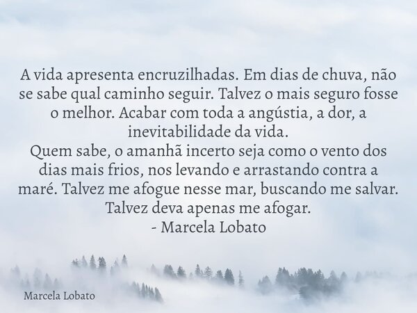 A vida apresenta encruzilhadas. Em dias de chuva, não se sabe qual caminho seguir. Talvez o mais seguro fosse o melhor. Acabar com toda a angústia, a dor, a ine... Frase de Marcela Lobato.