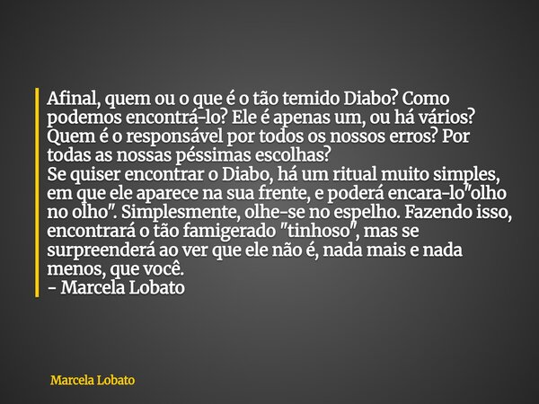 Afinal, quem ou o que é o tão temido Diabo? Como podemos encontrá-lo? Ele é apenas um, ou há vários? Quem é o responsável por todos os nossos erros? Por todas a... Frase de Marcela Lobato.