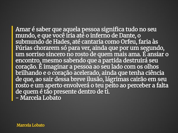 Amar é saber que aquela pessoa significa tudo no seu mundo, e que você iria até o inferno de Dante, o submundo de Hades, até cantaria como Orfeu, faria às Fúria... Frase de Marcela Lobato.