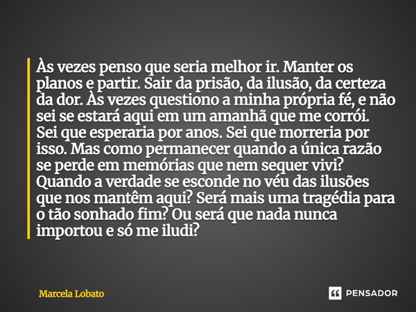 Às vezes penso que seria melhor ir. Manter os planos e partir. Sair da prisão, da ilusão, da certeza da dor. Às vezes questiono a minha própria fé, e não sei se... Frase de Marcela Lobato.