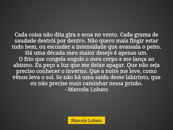 Cada coisa não dita gira e ecoa no vento. Cada grama de saudade destrói por dentro. Não quero mais fingir estar tudo bem, ou esconder a intensidade que avassala... Frase de Marcela Lobato.