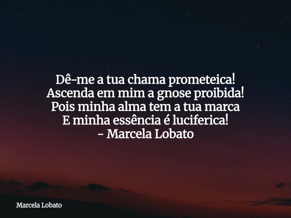 Dê-me a tua chama prometeica! Ascenda em mim a gnose proibida! Pois minha alma tem a tua marca E minha essência é luciferica!⁠ - Marcela Lobato... Frase de Marcela Lobato.