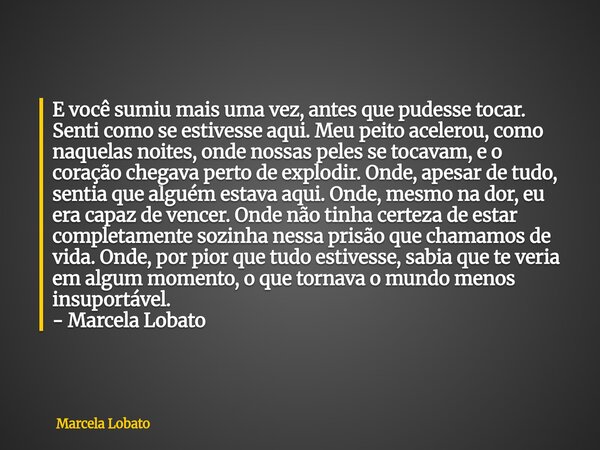 E você sumiu mais uma vez, antes que pudesse tocar. Senti como se estivesse aqui. Meu peito acelerou, como naquelas noites, onde nossas peles se tocavam, e o co... Frase de Marcela Lobato.