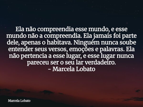 Ela não compreendia esse mundo, e esse mundo não a compreendia. Ela jamais foi parte dele, apenas o habitava. Ninguém nunca soube entender seus versos, emoções ... Frase de Marcela Lobato.