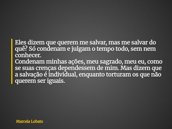 Eles dizem que querem me salvar, mas me salvar do quê? Só condenam e julgam o tempo todo, sem nem conhecer. Condenam minhas ações, meu sagrado, meu eu, como se ... Frase de Marcela Lobato.
