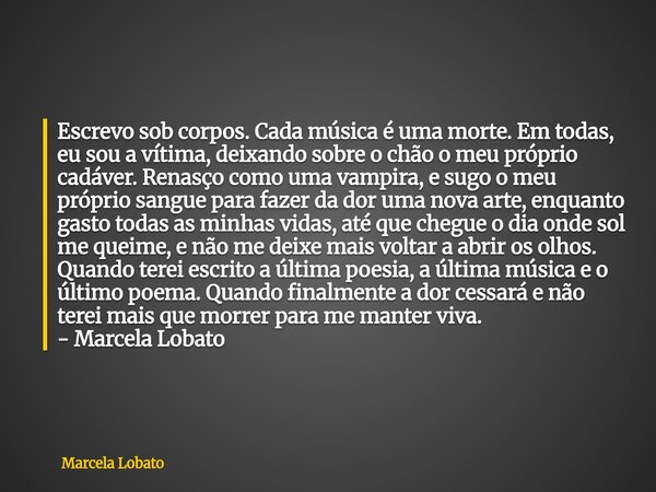 Escrevo sob corpos. Cada música é uma morte. Em todas, eu sou a vítima, deixando sobre o chão o meu próprio cadáver. Renasço como uma vampira, e sugo o meu próp... Frase de Marcela Lobato.