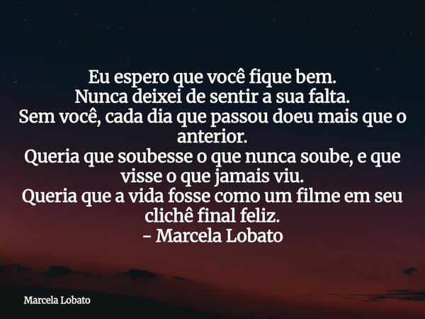 Eu espero que você fique bem. Nunca deixei de sentir a sua falta. Sem você, cada dia que passou doeu mais que o anterior. Queria que soubesse o que nunca soube,... Frase de Marcela Lobato.
