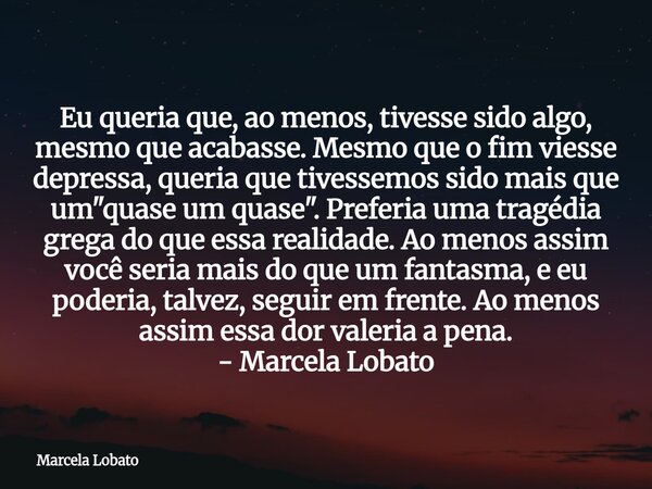 Eu queria que, ao menos, tivesse sido algo, mesmo que acabasse. Mesmo que o fim viesse depressa, queria que tivessemos sido mais que um "quase um quase&quo... Frase de Marcela Lobato.