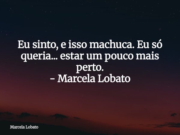 Eu sinto, e isso machuca. Eu só queria... estar um pouco mais perto. - Marcela Lobato⁠... Frase de Marcela Lobato.