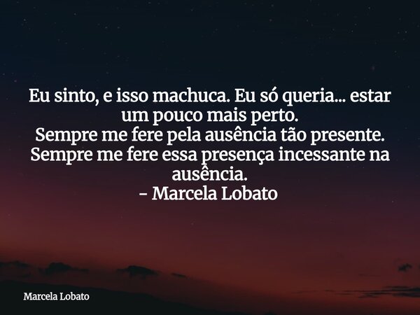 Eu sinto, e isso machuca. Eu só queria... estar um pouco mais perto. Sempre me fere pela ausência tão presente. Sempre me fere essa presença incessante na ausên... Frase de Marcela Lobato.